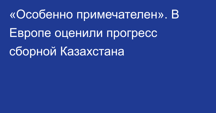 «Особенно примечателен». В Европе оценили прогресс сборной Казахстана