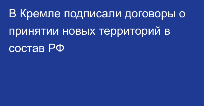 В Кремле подписали договоры о принятии новых территорий в состав РФ