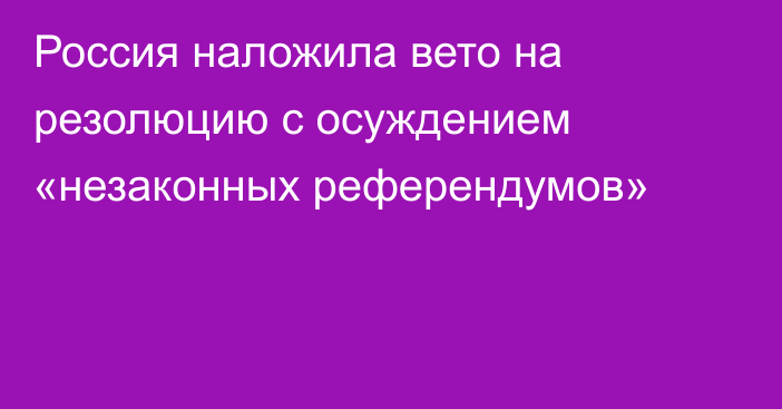 Россия наложила вето на резолюцию с осуждением «незаконных референдумов»