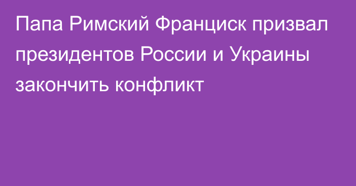 Папа Римский Франциск призвал президентов России и Украины закончить конфликт