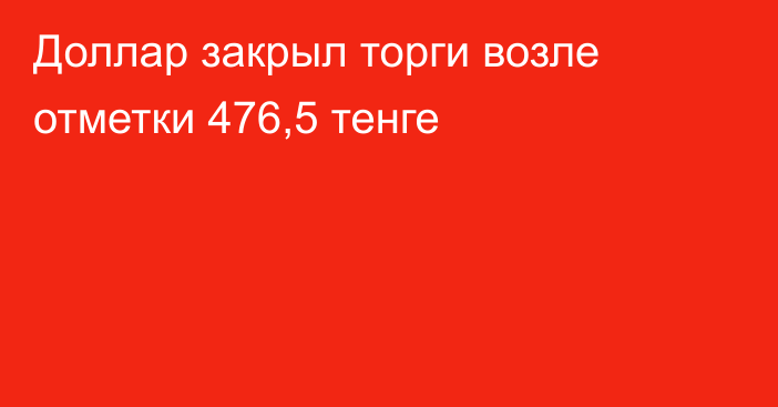 Доллар закрыл торги возле отметки 476,5 тенге