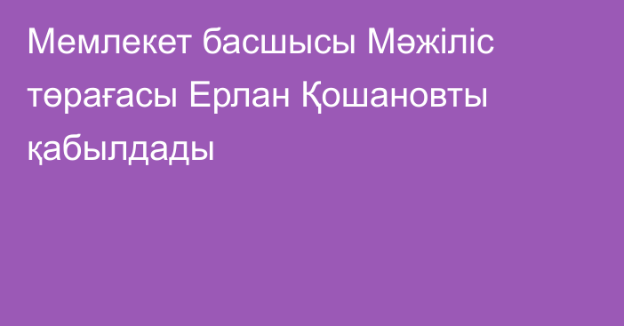 Мемлекет басшысы Мәжіліс төрағасы Ерлан Қошановты қабылдады