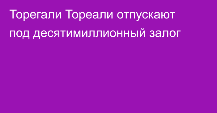 Торегали Тореали отпускают под десятимиллионный залог