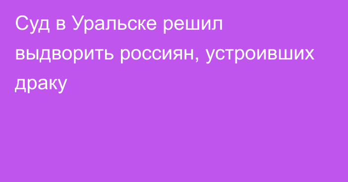 Суд в Уральске решил выдворить россиян, устроивших драку