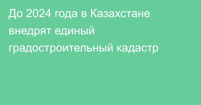 До 2024 года в Казахстане внедрят единый градостроительный кадастр