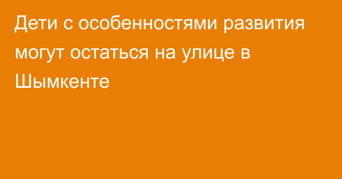 Дети с особенностями развития могут остаться на улице в Шымкенте