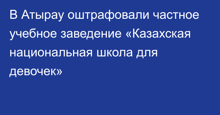 В Атырау оштрафовали частное учебное заведение «Казахская национальная школа для девочек»