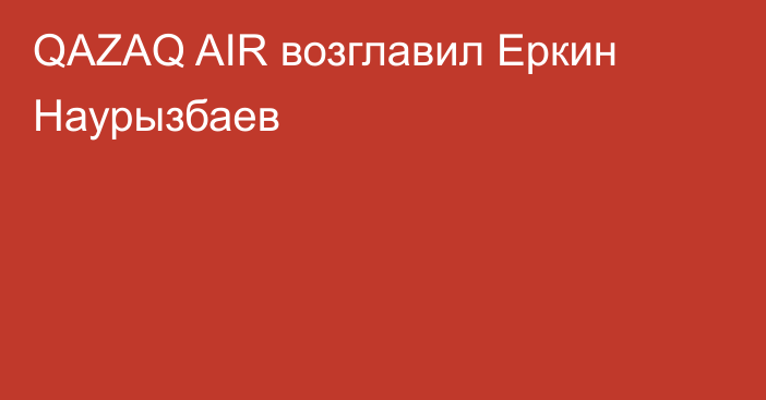 QAZAQ AIR возглавил Еркин Наурызбаев