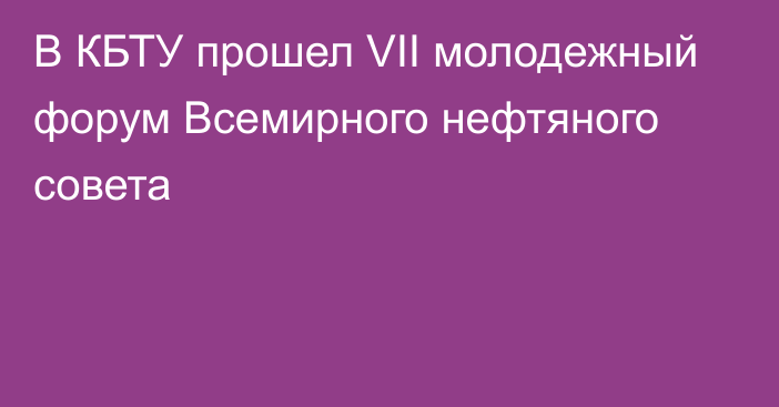 В КБТУ прошел VII молодежный форум Всемирного нефтяного совета