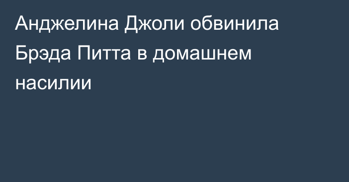 Анджелина Джоли обвинила Брэда Питта в домашнем насилии