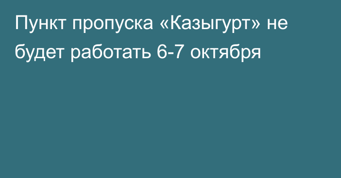 Пункт пропуска «Казыгурт» не будет работать 6-7 октября