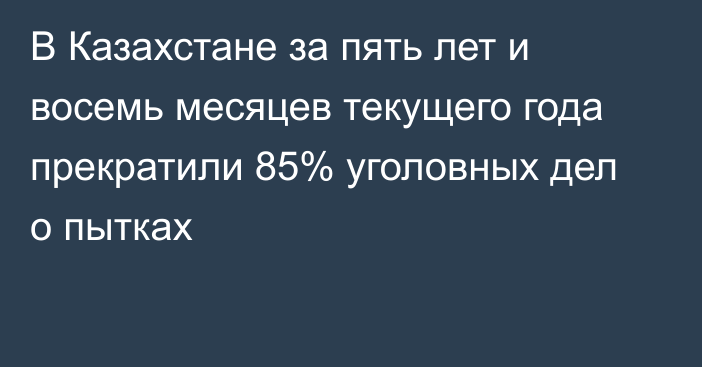 В Казахстане за пять лет и восемь месяцев текущего года прекратили 85% уголовных дел о пытках