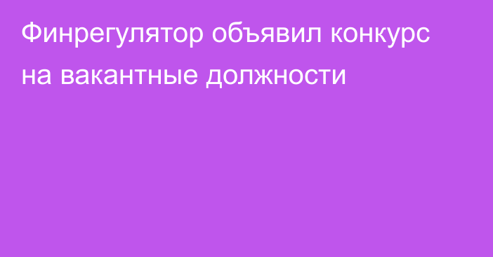 Финрегулятор объявил конкурс на вакантные должности