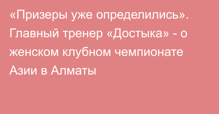 «Призеры уже определились». Главный тренер «Достыка» - о женском клубном чемпионате Азии в Алматы