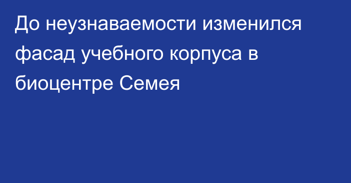 До неузнаваемости изменился фасад учебного корпуса в биоцентре Семея