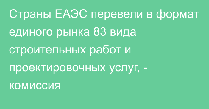 Страны ЕАЭС перевели в формат единого рынка 83 вида строительных работ и проектировочных услуг, - комиссия