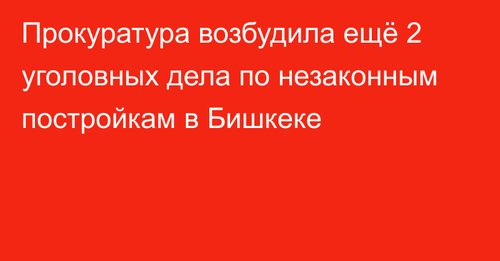 Прокуратура возбудила ещё 2 уголовных дела по незаконным постройкам в Бишкеке