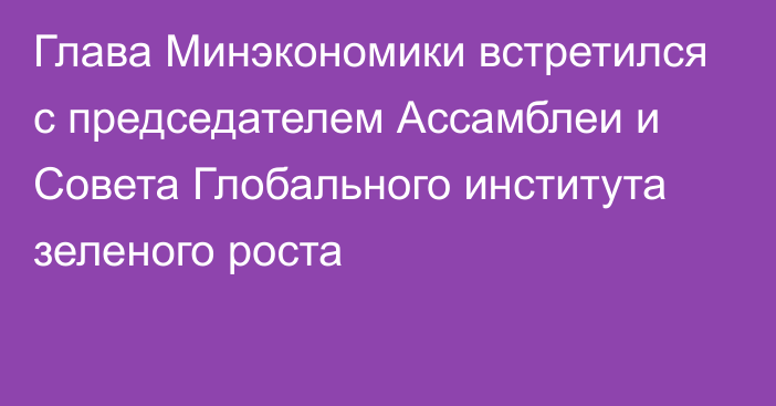 Глава Минэкономики встретился с председателем Ассамблеи и Совета Глобального института зеленого роста