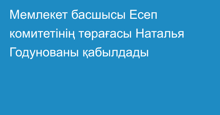 Мемлекет басшысы Есеп комитетінің төрағасы Наталья Годунованы қабылдады