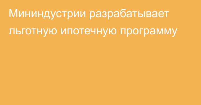 Мининдустрии разрабатывает льготную ипотечную программу