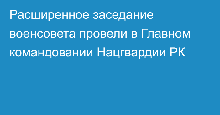 Расширенное заседание военсовета провели в Главном командовании Нацгвардии РК