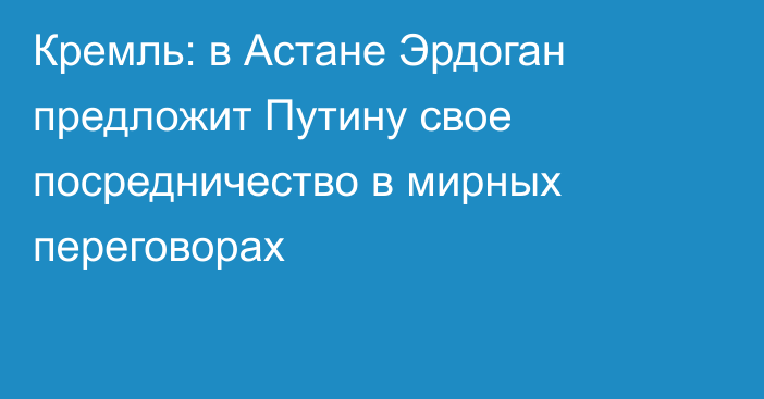 Кремль: в Астане Эрдоган предложит Путину свое посредничество в мирных переговорах