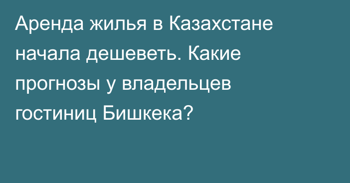 Аренда жилья в Казахстане начала дешеветь. Какие прогнозы у владельцев гостиниц Бишкека?