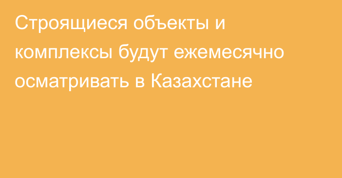 Строящиеся объекты и комплексы будут ежемесячно осматривать в Казахстане