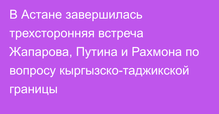 В Астане завершилась трехсторонняя встреча Жапарова, Путина и Рахмона по вопросу кыргызско-таджикской границы