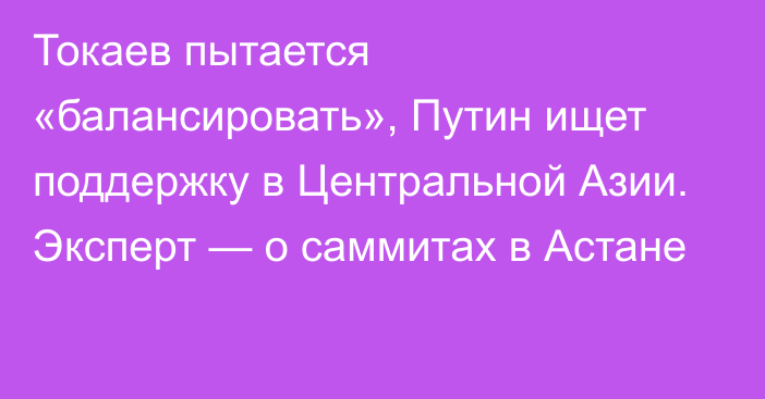 Токаев пытается «балансировать», Путин ищет поддержку в Центральной Азии. Эксперт — о саммитах в Астане