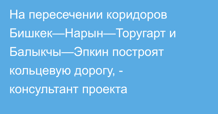 На пересечении коридоров Бишкек—Нарын—Торугарт и Балыкчы—Эпкин построят кольцевую дорогу, - консультант проекта