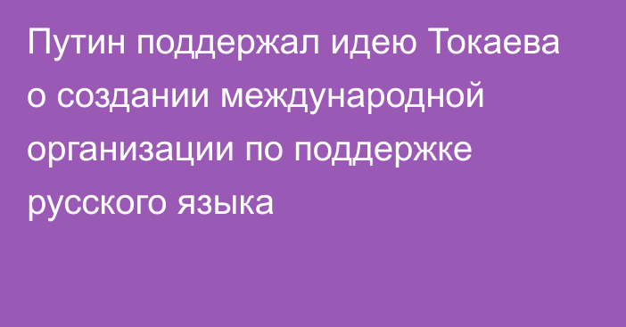 Путин поддержал идею Токаева о создании международной организации по поддержке русского языка