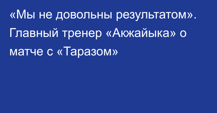 «Мы не довольны результатом». Главный тренер «Акжайыка» о матче с «Таразом»