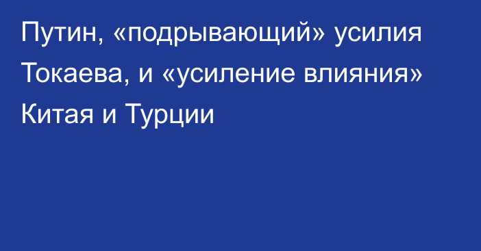 Путин, «подрывающий» усилия Токаева, и «усиление влияния» Китая и Турции