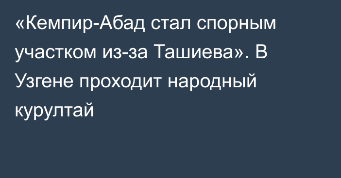 «Кемпир-Абад стал спорным участком из-за Ташиева». В Узгене проходит народный курултай