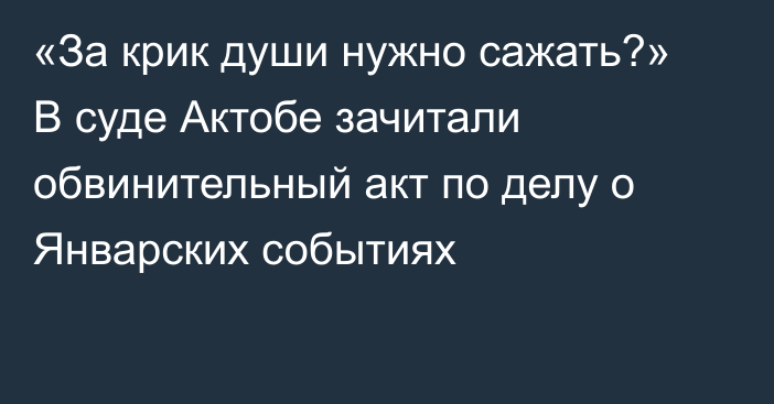 «За крик души нужно сажать?» В суде Актобе зачитали обвинительный акт по делу о Январских событиях   