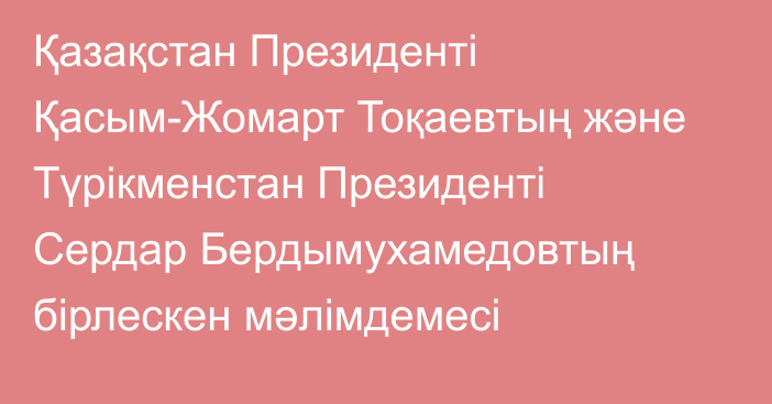 Қазақстан Президенті Қасым-Жомарт Тоқаевтың және Түрікменстан Президенті Сердар Бердымухамедовтың бірлескен мәлімдемесі