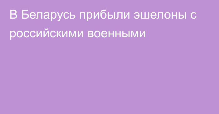 В Беларусь прибыли эшелоны с российскими военными