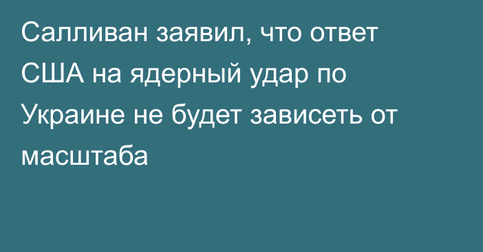 Салливан заявил, что ответ США на ядерный удар по Украине не будет зависеть от масштаба