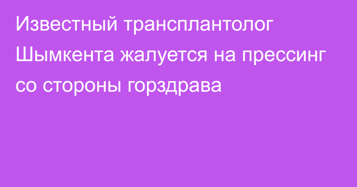 Известный трансплантолог Шымкента жалуется на прессинг со стороны горздрава