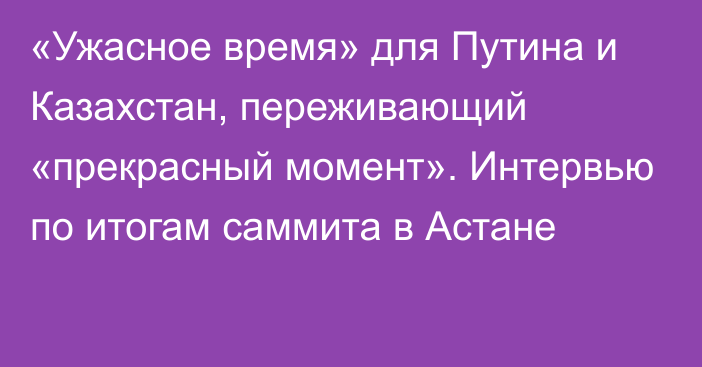 «Ужасное время» для Путина и Казахстан, переживающий «прекрасный момент». Интервью по итогам саммита в Астане