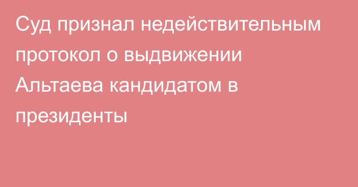 Суд признал недействительным протокол о выдвижении Альтаева кандидатом в президенты