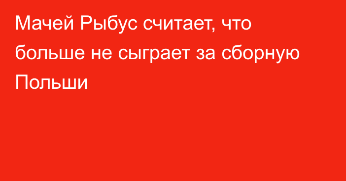 Мачей Рыбус считает, что больше не сыграет за сборную Польши