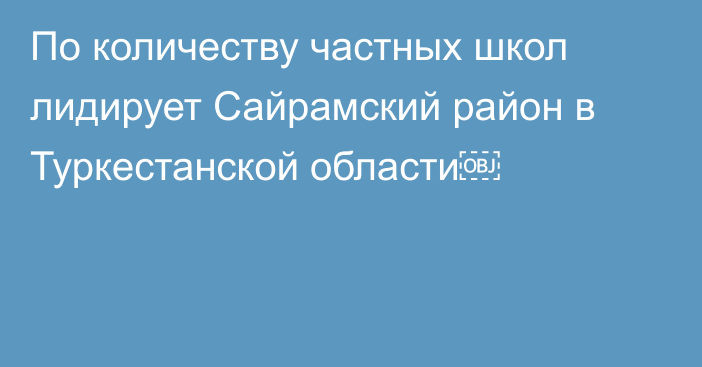 По количеству частных школ лидирует Сайрамский район в Туркестанской области￼