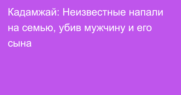 Кадамжай: Неизвестные напали на семью, убив мужчину и его сына