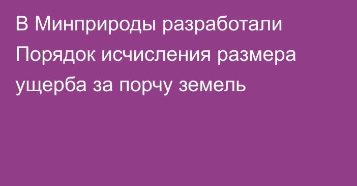 В Минприроды разработали Порядок исчисления размера ущерба за порчу земель