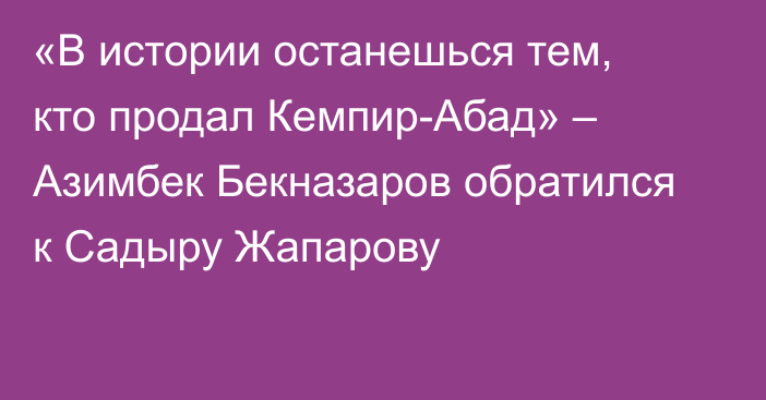 «В истории останешься тем, кто продал Кемпир-Абад» – Азимбек Бекназаров обратился к Садыру Жапарову