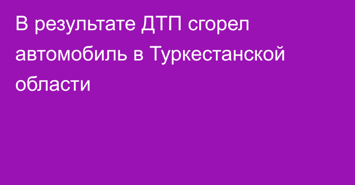 В результате ДТП сгорел автомобиль в Туркестанской области