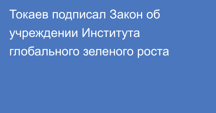 Токаев подписал Закон об учреждении Института глобального зеленого роста