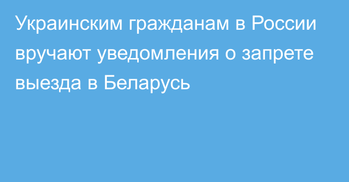 Украинским гражданам в России вручают уведомления о запрете выезда в Беларусь